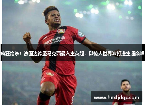 疯狂绝杀！法国边锋圣马克西曼入主英超，以惊人世界波打进生涯巅峰
